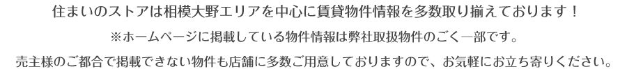住まいのストアは相模大野エリアを中心に賃貸物件情報を多数取り揃えております。※ホームページに掲載している物件情報は弊社取扱物件のごく一部です。
売主様のご都合で掲載できない物件も店舗に多数ご用意しておりますので、お気
軽にお立ち寄りください。